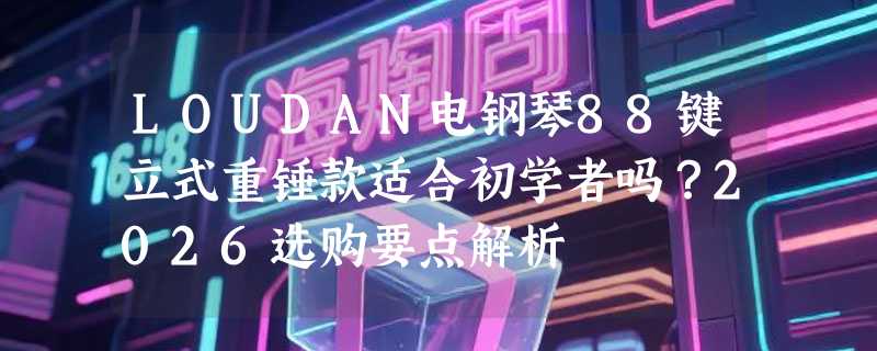 LOUDAN电钢琴88键立式重锤款适合初学者吗？2026选购要点解析