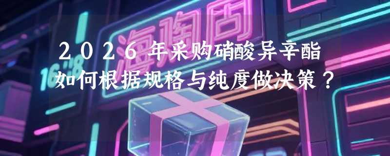 2026年采购硝酸异辛酯如何根据规格与纯度做决策？