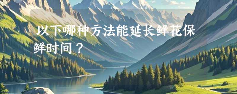 以下哪种方法能延长鲜花保鲜时间？