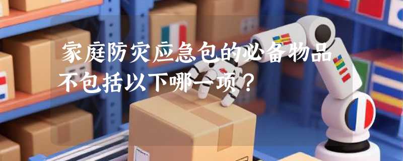 家庭防灾应急包的必备物品不包括以下哪一项？