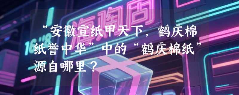 “安徽宣纸甲天下，鹤庆棉纸誉中华”中的“鹤庆棉纸”源自哪里？