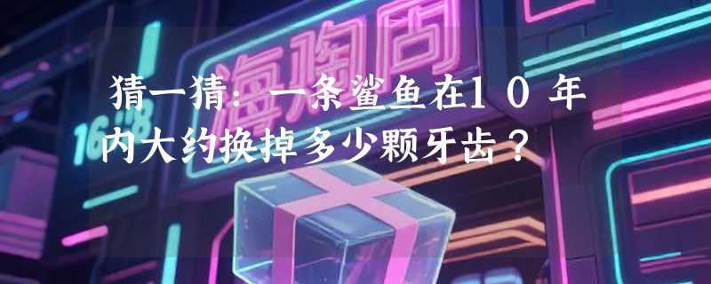 猜一猜：一条鲨鱼在10年内大约换掉多少颗牙齿？