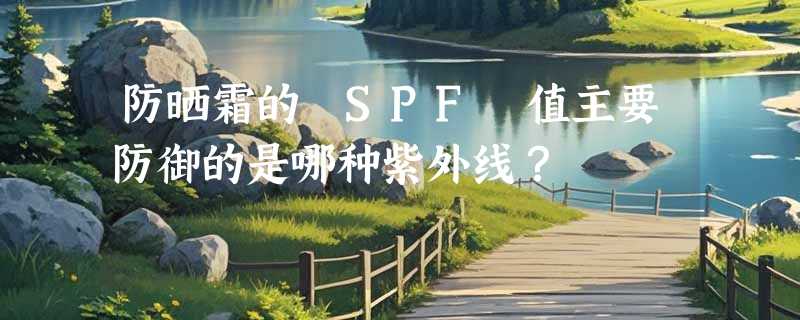 防晒霜的 SPF 值主要防御的是哪种紫外线？