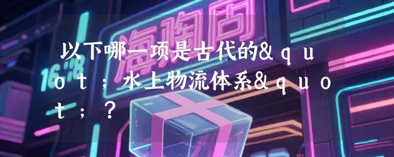 以下哪一项是古代的"水上物流体系"？