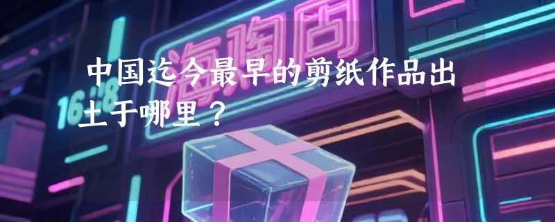 中国迄今最早的剪纸作品出土于哪里？