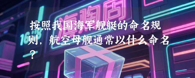 按照我国海军舰艇的命名规则，航空母舰通常以什么命名？