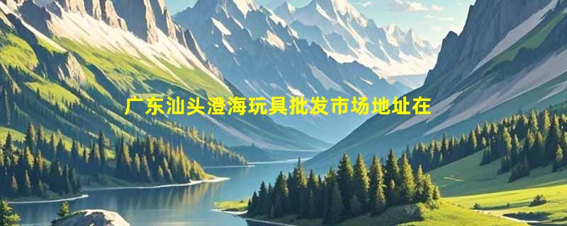 广东汕头澄海玩具批发市场地址在哪里