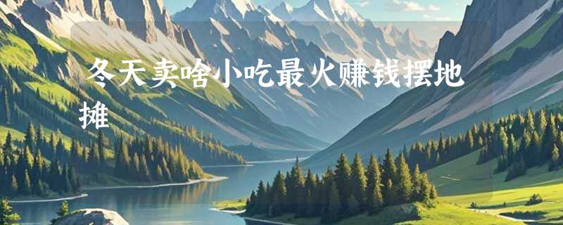 冬天卖啥小吃最火赚钱摆地摊