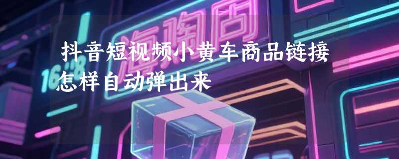 抖音短视频小黄车商品链接怎样自动弹出来