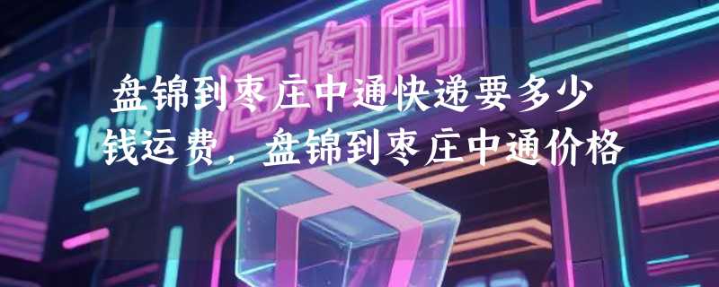 盘锦到枣庄中通快递要多少钱运费，盘锦到枣庄中通价格
