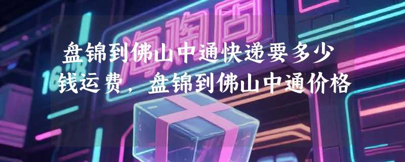 盘锦到佛山中通快递要多少钱运费，盘锦到佛山中通价格