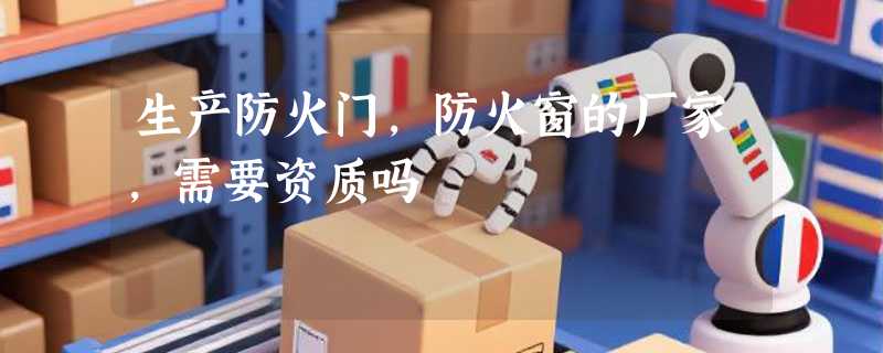 生产防火门，防火窗的厂家，需要资质吗