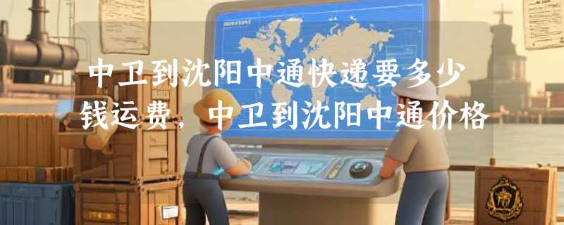 中卫到沈阳中通快递要多少钱运费，中卫到沈阳中通价格
