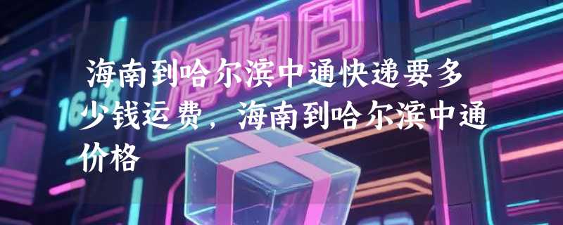 海南到哈尔滨中通快递要多少钱运费，海南到哈尔滨中通价格