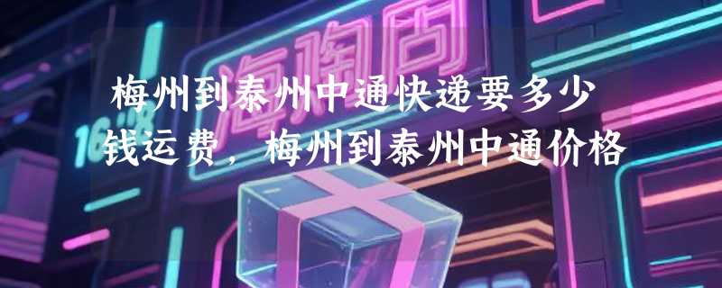 梅州到泰州中通快递要多少钱运费，梅州到泰州中通价格