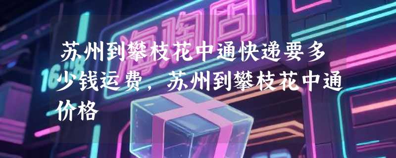 苏州到攀枝花中通快递要多少钱运费，苏州到攀枝花中通价格