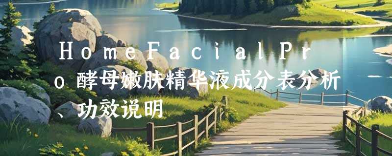HomeFacialPro酵母嫩肤精华液成分表分析、功效说明