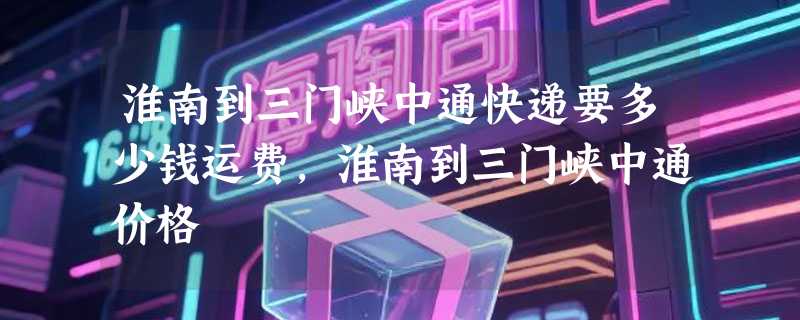 淮南到三门峡中通快递要多少钱运费，淮南到三门峡中通价格