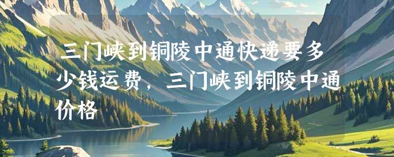 三门峡到铜陵中通快递要多少钱运费，三门峡到铜陵中通价格