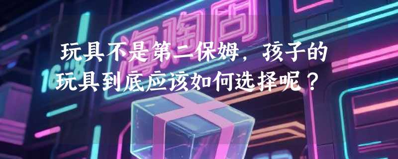 玩具不是第二保姆，孩子的玩具到底应该如何选择呢？