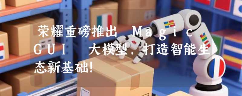 荣耀重磅推出 MagicGUI 大模型，打造智能生态新基础！