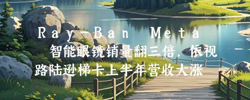 Ray-Ban Meta 智能眼镜销量翻三倍，依视路陆逊梯卡上半年营收大涨