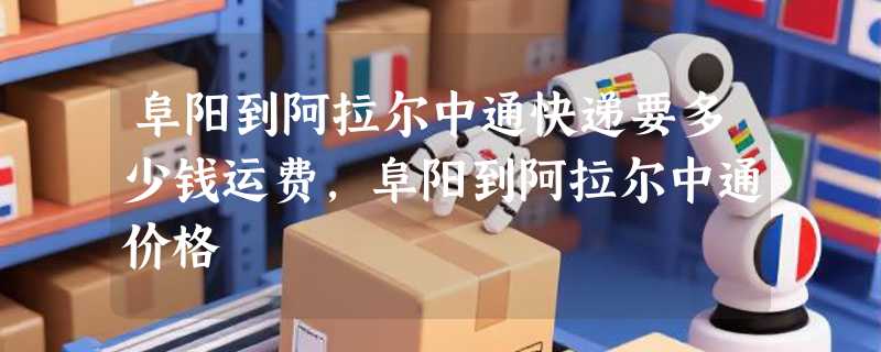 阜阳到阿拉尔中通快递要多少钱运费，阜阳到阿拉尔中通价格
