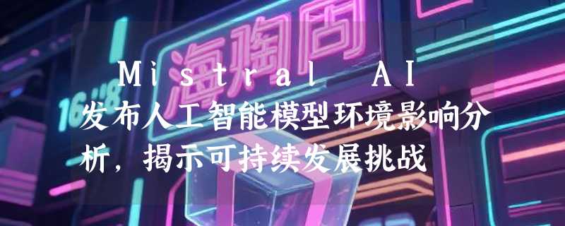 ​Mistral AI 发布人工智能模型环境影响分析，揭示可持续发展挑战