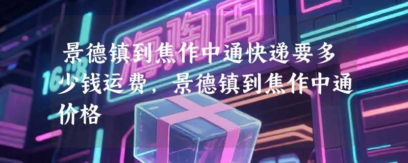 景德镇到焦作中通快递要多少钱运费，景德镇到焦作中通价格