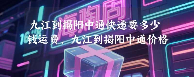 九江到揭阳中通快递要多少钱运费，九江到揭阳中通价格