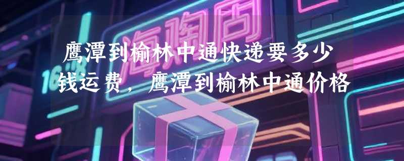 鹰潭到榆林中通快递要多少钱运费，鹰潭到榆林中通价格