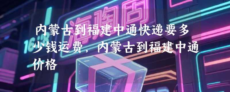 内蒙古到福建中通快递要多少钱运费，内蒙古到福建中通价格