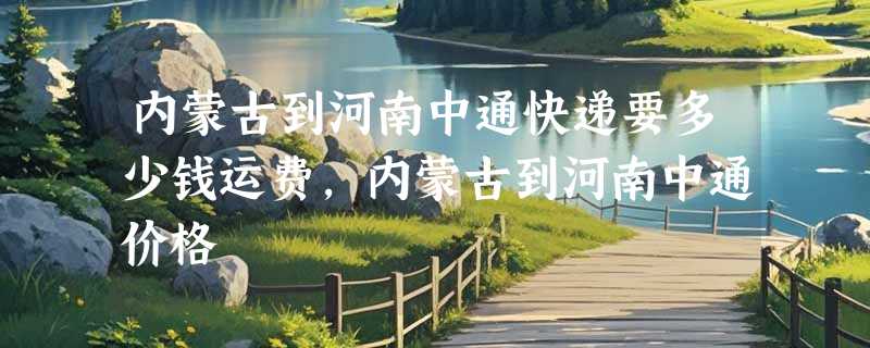 内蒙古到河南中通快递要多少钱运费，内蒙古到河南中通价格