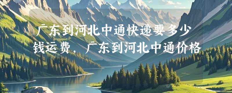 广东到河北中通快递要多少钱运费，广东到河北中通价格