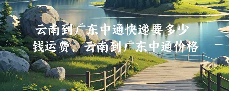 云南到广东中通快递要多少钱运费，云南到广东中通价格