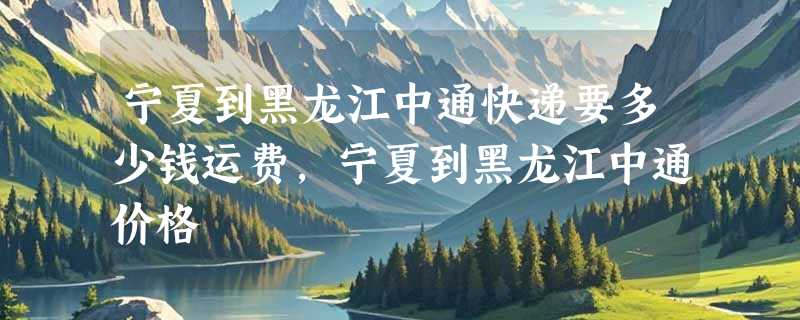 宁夏到黑龙江中通快递要多少钱运费，宁夏到黑龙江中通价格