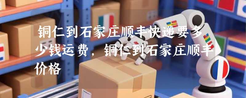 铜仁到石家庄顺丰快递要多少钱运费，铜仁到石家庄顺丰价格