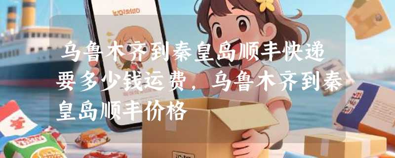 乌鲁木齐到秦皇岛顺丰快递要多少钱运费，乌鲁木齐到秦皇岛顺丰价格