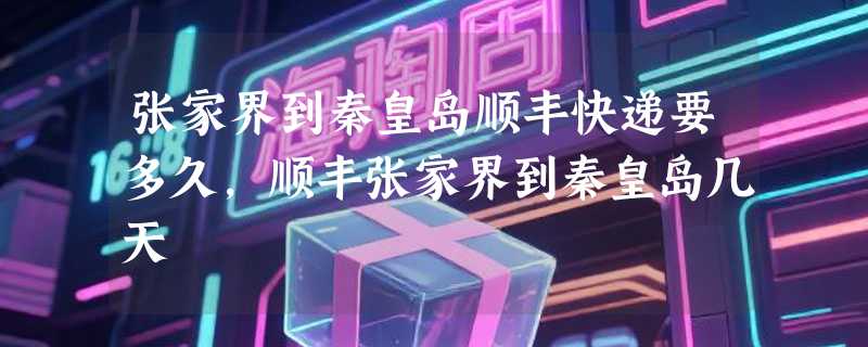 张家界到秦皇岛顺丰快递要多久，顺丰张家界到秦皇岛几天