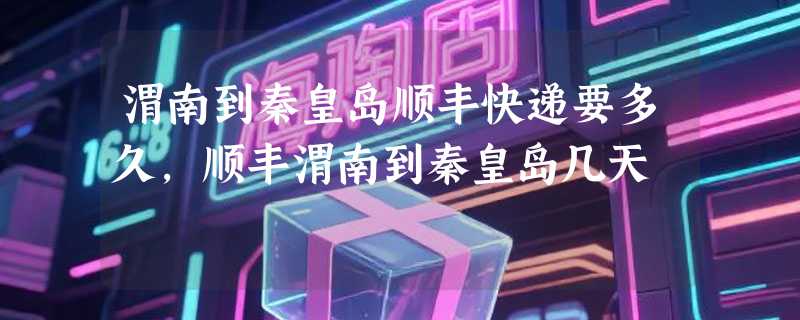 渭南到秦皇岛顺丰快递要多久，顺丰渭南到秦皇岛几天