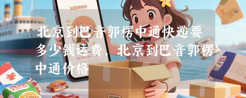 北京到巴音郭楞中通快递要多少钱运费，北京到巴音郭楞中通价格