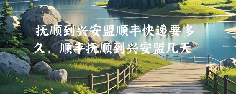 抚顺到兴安盟顺丰快递要多久，顺丰抚顺到兴安盟几天