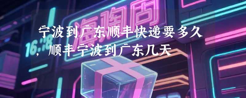 宁波到广东顺丰快递要多久，顺丰宁波到广东几天