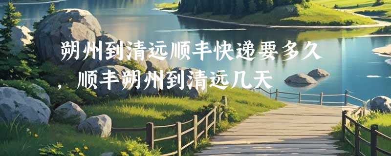 朔州到清远顺丰快递要多久，顺丰朔州到清远几天