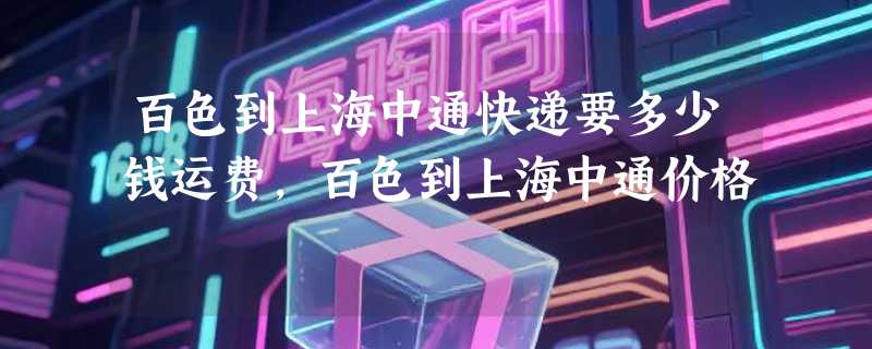 百色到上海中通快递要多少钱运费，百色到上海中通价格