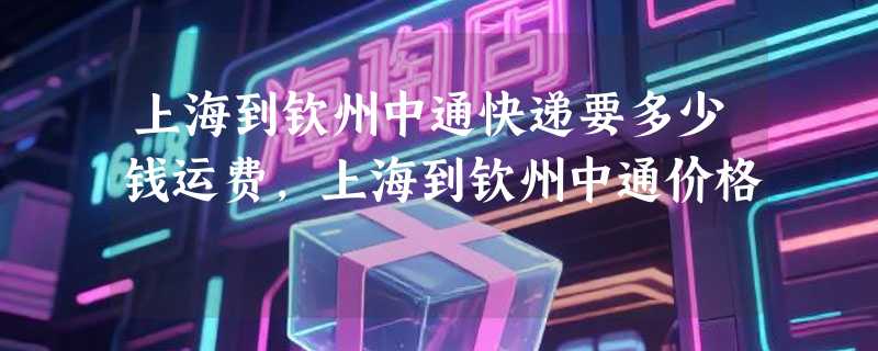 上海到钦州中通快递要多少钱运费，上海到钦州中通价格