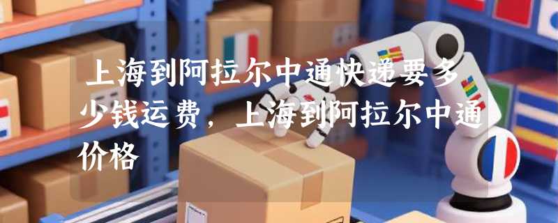 上海到阿拉尔中通快递要多少钱运费，上海到阿拉尔中通价格