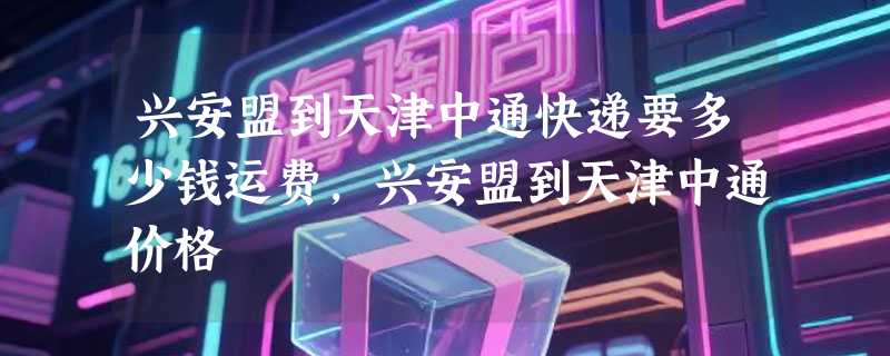兴安盟到天津中通快递要多少钱运费，兴安盟到天津中通价格