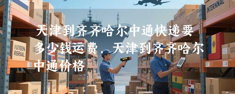 天津到齐齐哈尔中通快递要多少钱运费，天津到齐齐哈尔中通价格
