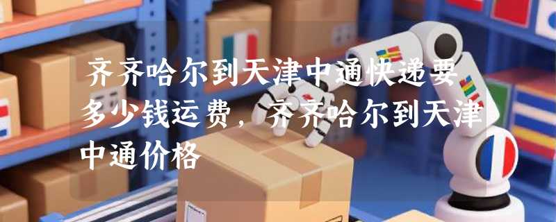 齐齐哈尔到天津中通快递要多少钱运费，齐齐哈尔到天津中通价格